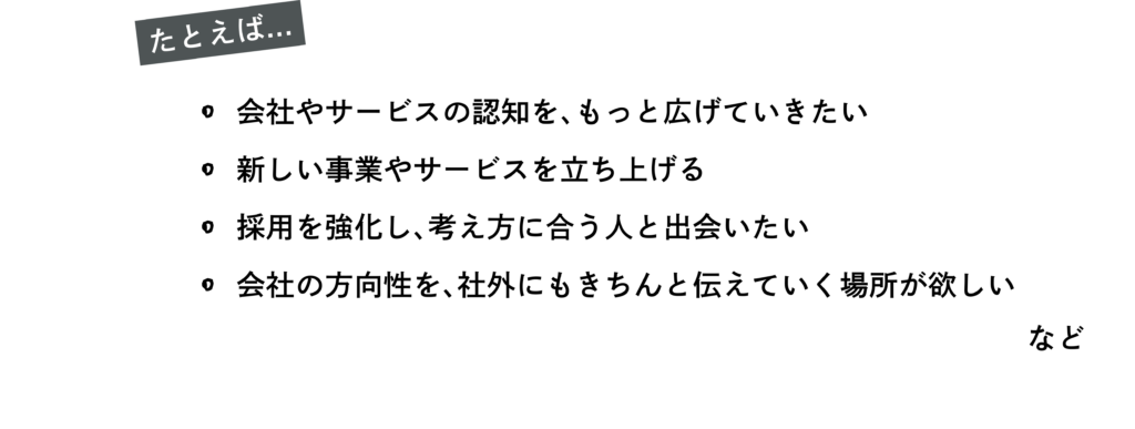 たとえば
・会社やサービスの認知を、もっと広げていきたい
・新しい事業やサービスを立ち上げる
・採用を強化し、考え方に合う人と出会いたい
・会社の方向性を、社外にもきちんと伝えていく場所が欲しい