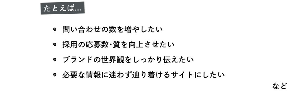 たとえば
・問い合わせの数を増やしたい
・採用の応募数・質を向上させたい
・ブランドの世界観をしっかり伝えたい
・必要な情報に迷わず辿り着けるサイトにしたい