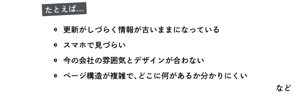 たとえば
・更新がしづらく情報が古いままになっている
・スマホで見づらい
・今の会社の雰囲気とデザインが合わない
・ページ構造が複雑で、どこに何があるか分かりにくい