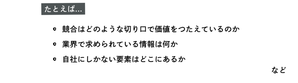 たとえば
・競合はどのような切り口で価値をつたえているのか
・業界で求められている情報は何か
・自社にしかない要素はどこにあるか